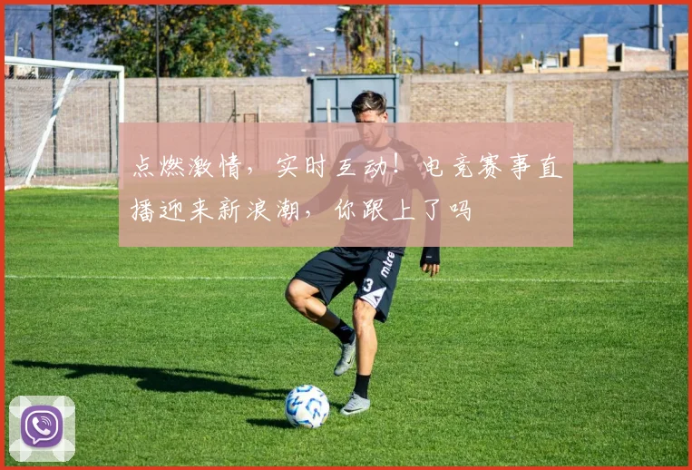 点燃激情，实时互动！电竞赛事直播迎来新浪潮，你跟上了吗