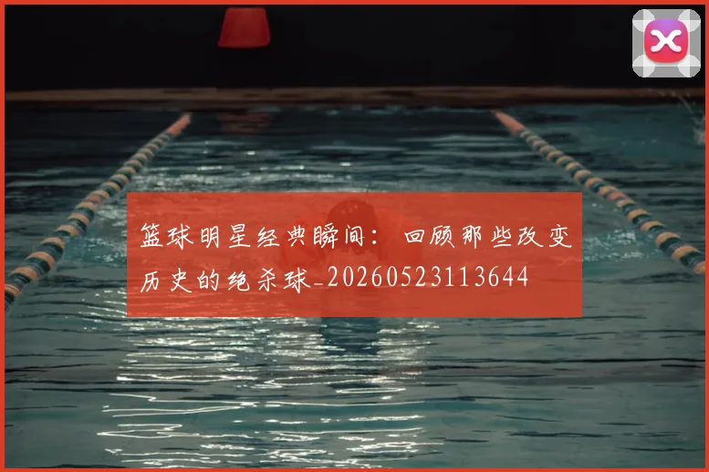 篮球明星经典瞬间：回顾那些改变历史的绝杀球_20260523113644