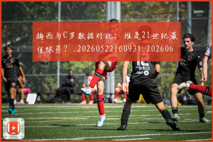 梅西与C罗数据对比:谁是21世纪最佳球员?_20260522160931_20260609221212