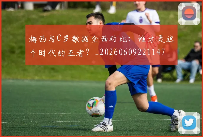 梅西与C罗数据全面对比:谁才是这个时代的王者?_20260609221147