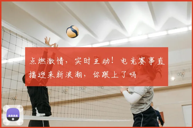 点燃激情，实时互动！电竞赛事直播迎来新浪潮，你跟上了吗
