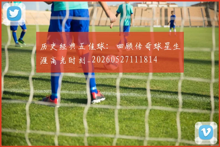 历史经典五佳球:回顾传奇球星生涯高光时刻_20260527111814